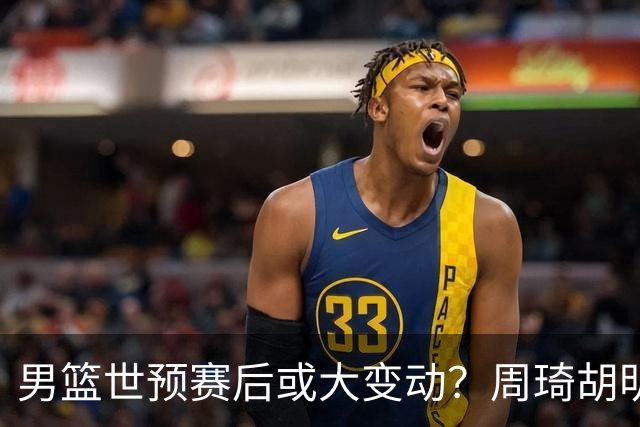 男篮世预赛后或大变动？周琦胡明轩回归：郭士强还会带高诗岩吗？